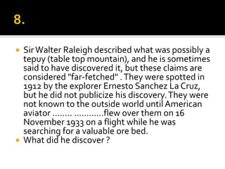    Sir Walter Raleigh described what was possibly a
    tepuy (table top mountain), and he is sometimes
    said to have discovered it, but these claims are
    considered "far-fetched" . They were spotted in
    1912 by the explorer Ernesto Sanchez La Cruz,
    but he did not publicize his discovery. They were
    not known to the outside world until American
    aviator …….. …………flew over them on 16
    November 1933 on a flight while he was
    searching for a valuable ore bed.
   What did he discover ?
 
