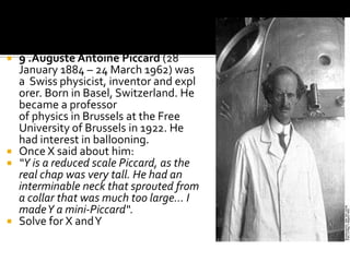  9 .Auguste Antoine Piccard (28
  January 1884 – 24 March 1962) was
  a Swiss physicist, inventor and expl
  orer. Born in Basel, Switzerland. He
  became a professor
  of physics in Brussels at the Free
  University of Brussels in 1922. He
  had interest in ballooning.
 Once X said about him:
 “Y is a reduced scale Piccard, as the
  real chap was very tall. He had an
  interminable neck that sprouted from
  a collar that was much too large... I
  made Y a mini-Piccard“.
 Solve for X and Y
 