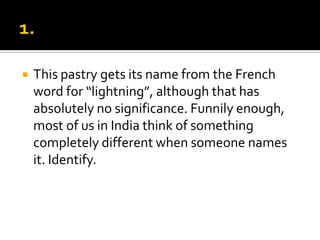    This pastry gets its name from the French
    word for “lightning”, although that has
    absolutely no significance. Funnily enough,
    most of us in India think of something
    completely different when someone names
    it. Identify.
 