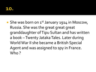    She was born on 1st January 1914 in Moscow,
    Russia. She was the great great great
    granddaughter of Tipu Sultan and has written
    a book – Twenty Jataka Tales. Later during
    World War II she became a British Special
    Agent and was assigned to spy in France.
    Who ?
 