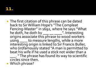    The first citation of this phrase can be dated
    back to Sir William Hope’s “The Compleat
    Fencing-Master” in 1692, where he says “What
    he doth, he doth by ___ __ ____”. Interesting
    origins associate this phrase to wood workers
    using ____ to measure lengths, while a more
    interesting origin is linked to Sir Francis Buller,
    who (in)famously stated “A man is permitted to
    beat his wife if he used a stick not wider than a
    ___. “ The phrase has found its way to scientific
    circles since then.
   Which phrase?
 