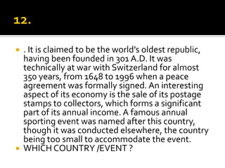    . It is claimed to be the world’s oldest republic,
    having been founded in 301 A.D. It was
    technically at war with Switzerland for almost
    350 years, from 1648 to 1996 when a peace
    agreement was formally signed. An interesting
    aspect of its economy is the sale of its postage
    stamps to collectors, which forms a significant
    part of its annual income. A famous annual
    sporting event was named after this country,
    though it was conducted elsewhere, the country
    being too small to accommodate the event.
   WHICH COUNTRY /EVENT ?
 