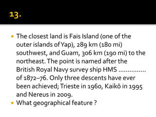    The closest land is Fais Island (one of the
    outer islands of Yap), 289 km (180 mi)
    southwest, and Guam, 306 km (190 mi) to the
    northeast. The point is named after the
    British Royal Navy survey ship HMS ...............
    of 1872–76. Only three descents have ever
    been achieved; Trieste in 1960, Kaikō in 1995
    and Nereus in 2009.
   What geographical feature ?
 