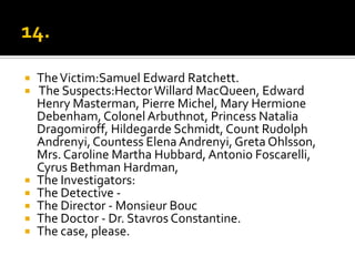  The Victim:Samuel Edward Ratchett.
 The Suspects:Hector Willard MacQueen, Edward
  Henry Masterman, Pierre Michel, Mary Hermione
  Debenham, Colonel Arbuthnot, Princess Natalia
  Dragomiroff, Hildegarde Schmidt, Count Rudolph
  Andrenyi, Countess Elena Andrenyi, Greta Ohlsson,
  Mrs. Caroline Martha Hubbard, Antonio Foscarelli,
  Cyrus Bethman Hardman,
 The Investigators:
 The Detective -
 The Director - Monsieur Bouc
 The Doctor - Dr. Stavros Constantine.
 The case, please.
 