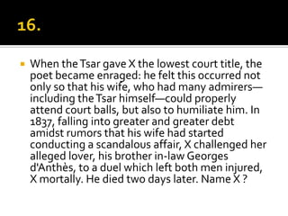    When the Tsar gave X the lowest court title, the
    poet became enraged: he felt this occurred not
    only so that his wife, who had many admirers—
    including the Tsar himself—could properly
    attend court balls, but also to humiliate him. In
    1837, falling into greater and greater debt
    amidst rumors that his wife had started
    conducting a scandalous affair, X challenged her
    alleged lover, his brother in-law Georges
    d'Anthès, to a duel which left both men injured,
    X mortally. He died two days later. Name X ?
 