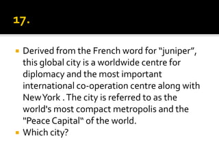    Derived from the French word for “juniper”,
    this global city is a worldwide centre for
    diplomacy and the most important
    international co-operation centre along with
    New York . The city is referred to as the
    world's most compact metropolis and the
    "Peace Capital“ of the world.
   Which city?
 