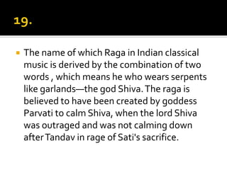    The name of which Raga in Indian classical
    music is derived by the combination of two
    words , which means he who wears serpents
    like garlands—the god Shiva. The raga is
    believed to have been created by goddess
    Parvati to calm Shiva, when the lord Shiva
    was outraged and was not calming down
    after Tandav in rage of Sati's sacrifice.
 