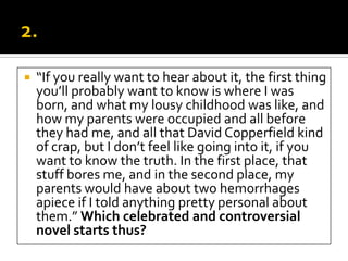    “If you really want to hear about it, the first thing
    you’ll probably want to know is where I was
    born, and what my lousy childhood was like, and
    how my parents were occupied and all before
    they had me, and all that David Copperfield kind
    of crap, but I don’t feel like going into it, if you
    want to know the truth. In the first place, that
    stuff bores me, and in the second place, my
    parents would have about two hemorrhages
    apiece if I told anything pretty personal about
    them.” Which celebrated and controversial
    novel starts thus?
 