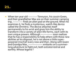    When ten year old ---------- Tennyson, his cousin Gwen,
    and their grandfather Max are on their summer camping
    trip, ----------- finds an alien pod on the ground. When he
    examines it, he finds a mysterious, watch-like device
    called the Omnitrix. The device attaches itself
    permanently to his wrist and gives him the ability to
    transform into a variety of alien life-forms, each with its
    own unique powers. Although ------------- soon realizes
    that he has a responsibility to help others with these new
    abilities at his disposal, he is not above a little super-
    powered mischief every now and then. Along with Gwen
    and Grandpa Max, ---------------- embarks on a summer-
    long adventure to fight evil, both extraterrestrial and
    earthly. Whose legend ?
 