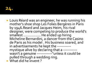    Louis Réard was an engineer, he was running his
    mother's shoe shop Les Folies Bergères in Paris
    by 1946.Reard and Jacques Heim, his rival
    designer, were competing to produce the world's
    smallest …………….. He ended up hiring
    Micheline Bernardini, a dancer from the Casino
    de Paris as his model . His business soared, and
    in advertisements he kept the -----------
    mystique alive by declaring that a -----------
    wasn't a genuine ------------"unless it could be
    pulled through a wedding ring.
   What did he invent ?
 