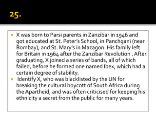    X was born to Parsi parents in Zanzibar in 1946 and
    got educated at St. Peter’s School, in Panchgani (near
    Bombay), and St. Mary’s in Mazagon. His family left
    for Britain in 1964 after the Zanzibar Revolution . After
    graduating, X joined a series of bands, all of which
    failed, before he formed one named Ibex, which had a
    certain degree of stability.
    Identify X, who was blacklisted by the UN for
    breaking the cultural boycott of South Africa during
    the Apartheid, and was often criticised for keeping his
    ethnicity a secret from the public for many years.
 