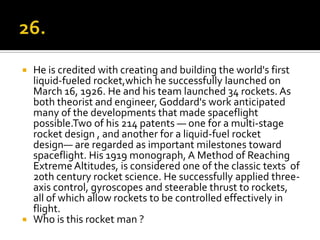  He is credited with creating and building the world's first
  liquid-fueled rocket,which he successfully launched on
  March 16, 1926. He and his team launched 34 rockets. As
  both theorist and engineer, Goddard's work anticipated
  many of the developments that made spaceflight
  possible.Two of his 214 patents — one for a multi-stage
  rocket design , and another for a liquid-fuel rocket
  design— are regarded as important milestones toward
  spaceflight. His 1919 monograph, A Method of Reaching
  Extreme Altitudes, is considered one of the classic texts of
  20th century rocket science. He successfully applied three-
  axis control, gyroscopes and steerable thrust to rockets,
  all of which allow rockets to be controlled effectively in
  flight.
 Who is this rocket man ?
 