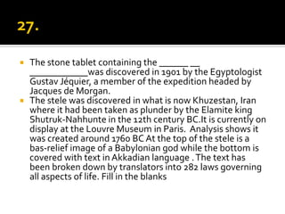  The stone tablet containing the ______ __
  ____________was discovered in 1901 by the Egyptologist
  Gustav Jéquier, a member of the expedition headed by
  Jacques de Morgan.
 The stele was discovered in what is now Khuzestan, Iran
  where it had been taken as plunder by the Elamite king
  Shutruk-Nahhunte in the 12th century BC.It is currently on
  display at the Louvre Museum in Paris. Analysis shows it
  was created around 1760 BC At the top of the stele is a
  bas-relief image of a Babylonian god while the bottom is
  covered with text in Akkadian language . The text has
  been broken down by translators into 282 laws governing
  all aspects of life. Fill in the blanks
 