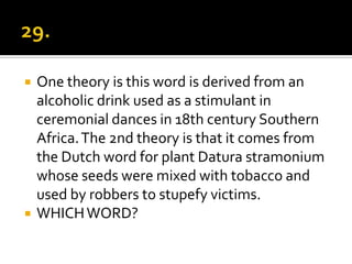    One theory is this word is derived from an
    alcoholic drink used as a stimulant in
    ceremonial dances in 18th century Southern
    Africa. The 2nd theory is that it comes from
    the Dutch word for plant Datura stramonium
    whose seeds were mixed with tobacco and
    used by robbers to stupefy victims.
   WHICH WORD?
 