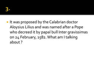    It was proposed by the Calabrian doctor
    Aloysius Lilius and was named after a Pope
    who decreed it by papal bull Inter gravissimas
    on 24 February, 1582. What am I talking
    about ?
 