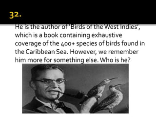 He is the author of ‘Birds of the West Indies’,
which is a book containing exhaustive
coverage of the 400+ species of birds found in
the Caribbean Sea. However, we remember
him more for something else. Who is he?
 