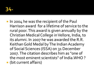    In 2004 he was the recipient of the Paul
    Harrison award for a lifetime of service to the
    rural poor. This award is given annually by the
    Christian Medical College in Vellore, India, to
    its alumni. In 2007 he was awarded the R.R.
    Keithan Gold Medal by The Indian Academy
    of Social Sciences (ISSA) on 31 December
    2007. The citation describes him as "one of
    the most eminent scientists" of India.WHO ?
   (bit current affairs)
 