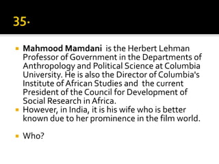    Mahmood Mamdani is the Herbert Lehman
    Professor of Government in the Departments of
    Anthropology and Political Science at Columbia
    University. He is also the Director of Columbia's
    Institute of African Studies and the current
    President of the Council for Development of
    Social Research in Africa.
   However, in India, it is his wife who is better
    known due to her prominence in the film world.
   Who?
 