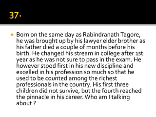    Born on the same day as Rabindranath Tagore,
    he was brought up by his lawyer elder brother as
    his father died a couple of months before his
    birth. He changed his stream in college after 1st
    year as he was not sure to pass in the exam. He
    however stood first in his new discipline and
    excelled in his profession so much so that he
    used to be counted among the richest
    professionals in the country. His first three
    children did not survive, but the fourth reached
    the pinnacle in his career. Who am I talking
    about ?
 