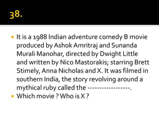    It is a 1988 Indian adventure comedy B movie
    produced by Ashok Amritraj and Sunanda
    Murali Manohar, directed by Dwight Little
    and written by Nico Mastorakis; starring Brett
    Stimely, Anna Nicholas and X. It was filmed in
    southern India, the story revolving around a
    mythical ruby called the ------------------.
   Which movie ? Who is X ?
 