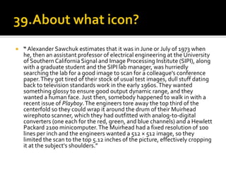    “ Alexander Sawchuk estimates that it was in June or July of 1973 when
    he, then an assistant professor of electrical engineering at the University
    of Southern California Signal and Image Processing Institute (SIPI), along
    with a graduate student and the SIPI lab manager, was hurriedly
    searching the lab for a good image to scan for a colleague's conference
    paper. They got tired of their stock of usual test images, dull stuff dating
    back to television standards work in the early 1960s. They wanted
    something glossy to ensure good output dynamic range, and they
    wanted a human face. Just then, somebody happened to walk in with a
    recent issue of Playboy. The engineers tore away the top third of the
    centerfold so they could wrap it around the drum of their Muirhead
    wirephoto scanner, which they had outfitted with analog-to-digital
    converters (one each for the red, green, and blue channels) and a Hewlett
    Packard 2100 minicomputer. The Muirhead had a fixed resolution of 100
    lines per inch and the engineers wanted a 512 × 512 image, so they
    limited the scan to the top 5.12 inches of the picture, effectively cropping
    it at the subject's shoulders.”
 
