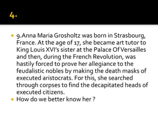    9.Anna Maria Grosholtz was born in Strasbourg,
    France. At the age of 17, she became art tutor to
    King Louis XVI’s sister at the Palace Of Versailles
    and then, during the French Revolution, was
    hastily forced to prove her allegiance to the
    feudalistic nobles by making the death masks of
    executed aristocrats. For this, she searched
    through corpses to find the decapitated heads of
    executed citizens.
   How do we better know her ?
 
