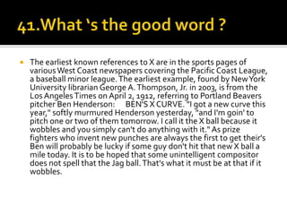    The earliest known references to X are in the sports pages of
    various West Coast newspapers covering the Pacific Coast League,
    a baseball minor league. The earliest example, found by New York
    University librarian George A. Thompson, Jr. in 2003, is from the
    Los Angeles Times on April 2, 1912, referring to Portland Beavers
    pitcher Ben Henderson: BEN'S X CURVE. "I got a new curve this
    year," softly murmured Henderson yesterday, "and I'm goin' to
    pitch one or two of them tomorrow. I call it the X ball because it
    wobbles and you simply can't do anything with it." As prize
    fighters who invent new punches are always the first to get their's
    Ben will probably be lucky if some guy don't hit that new X ball a
    mile today. It is to be hoped that some unintelligent compositor
    does not spell that the Jag ball. That's what it must be at that if it
    wobbles.
 