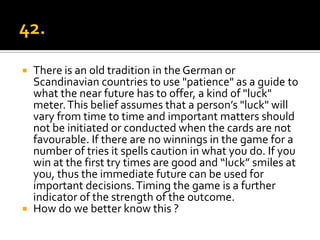    There is an old tradition in the German or
    Scandinavian countries to use "patience" as a guide to
    what the near future has to offer, a kind of "luck"
    meter. This belief assumes that a person’s "luck" will
    vary from time to time and important matters should
    not be initiated or conducted when the cards are not
    favourable. If there are no winnings in the game for a
    number of tries it spells caution in what you do. If you
    win at the first try times are good and “luck” smiles at
    you, thus the immediate future can be used for
    important decisions. Timing the game is a further
    indicator of the strength of the outcome.
   How do we better know this ?
 
