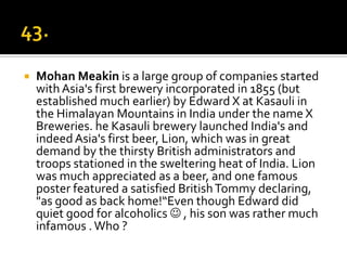    Mohan Meakin is a large group of companies started
    with Asia's first brewery incorporated in 1855 (but
    established much earlier) by Edward X at Kasauli in
    the Himalayan Mountains in India under the name X
    Breweries. he Kasauli brewery launched India's and
    indeed Asia's first beer, Lion, which was in great
    demand by the thirsty British administrators and
    troops stationed in the sweltering heat of India. Lion
    was much appreciated as a beer, and one famous
    poster featured a satisfied British Tommy declaring,
    "as good as back home!“Even though Edward did
    quiet good for alcoholics  , his son was rather much
    infamous . Who ?
 