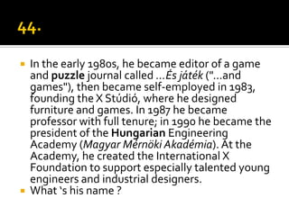    In the early 1980s, he became editor of a game
    and puzzle journal called ...És játék ("...and
    games"), then became self-employed in 1983,
    founding the X Stúdió, where he designed
    furniture and games. In 1987 he became
    professor with full tenure; in 1990 he became the
    president of the Hungarian Engineering
    Academy (Magyar Mérnöki Akadémia). At the
    Academy, he created the International X
    Foundation to support especially talented young
    engineers and industrial designers.
   What ‘s his name ?
 