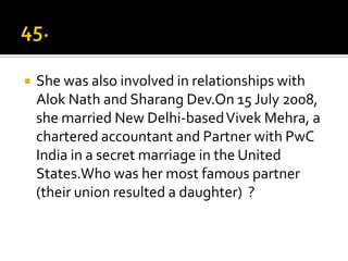    She was also involved in relationships with
    Alok Nath and Sharang Dev.On 15 July 2008,
    she married New Delhi-based Vivek Mehra, a
    chartered accountant and Partner with PwC
    India in a secret marriage in the United
    States.Who was her most famous partner
    (their union resulted a daughter) ?
 