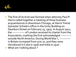    The first of its kind was formed when attorney Paul P.
    Harris called together a meeting of three business
    acquaintances in downtown Chicago, at Harris' friend
    Sylvester Schiele's office in the Unity Building on
    Dearborn Street on February 23, 1905. In August 1912,
    the ------------- of London received its charter from the
    Association, marking the first acknowledged -----------
    outside North America. During World War I , -----------
    in Britain increased from 9 to 22 ,and they were
    introduced in Cuba in 1916 and India in 1920 .
   What am I talking about ?
 