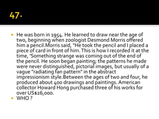  He was born in 1954. He learned to draw near the age of
  two, beginning when zoologist Desmond Morris offered
  him a pencil.Morris said, "He took the pencil and I placed a
  piece of card in front of him. This is how I recorded it at the
  time, 'Something strange was coming out of the end of
  the pencil. He soon began painting; the patterns he made
  were never distinguished, pictorial images, but usually of a
  vague "radiating fan pattern" in the abstract
  impressionism style.Between the ages of two and four, he
  produced about 400 drawings and paintings. American
  collector Howard Hong purchased three of his works for
  over US$26,000.
 WHO ?
 