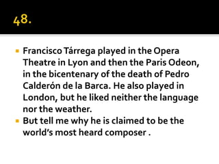    Francisco Tárrega played in the Opera
    Theatre in Lyon and then the Paris Odeon,
    in the bicentenary of the death of Pedro
    Calderón de la Barca. He also played in
    London, but he liked neither the language
    nor the weather.
   But tell me why he is claimed to be the
    world’s most heard composer .
 
