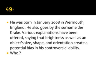    He was born in January 2008 in Wermouth,
    England. He also goes by the surname der
    Krake. Various explanations have been
    offered, saying that brightness as well as an
    object's size, shape, and orientation create a
    potential bias in his controversial ability.
   Who ?
 