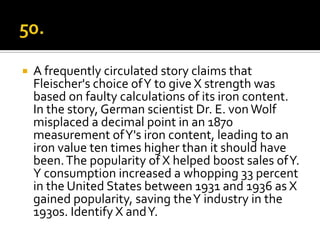    A frequently circulated story claims that
    Fleischer's choice of Y to give X strength was
    based on faulty calculations of its iron content.
    In the story, German scientist Dr. E. von Wolf
    misplaced a decimal point in an 1870
    measurement of Y's iron content, leading to an
    iron value ten times higher than it should have
    been. The popularity of X helped boost sales of Y.
    Y consumption increased a whopping 33 percent
    in the United States between 1931 and 1936 as X
    gained popularity, saving the Y industry in the
    1930s. Identify X and Y.
 