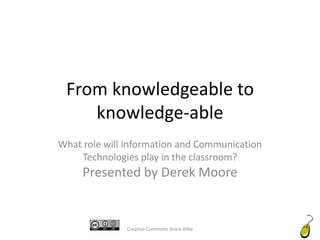 From knowledgeable to knowledge-able What role will Information and Communication Technologies play in the classroom?Presented by Derek Moore Creative Commons Share Alike 