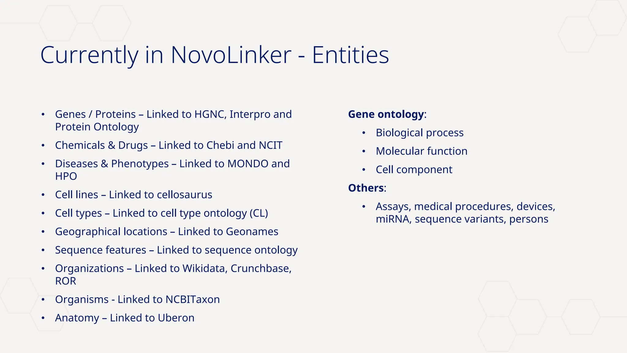 Novo Nordisk®
Currently in NovoLinker - Entities
• Genes / Proteins – Linked to HGNC, Interpro and
Protein Ontology
• Chemicals & Drugs – Linked to Chebi and NCIT
• Diseases & Phenotypes – Linked to MONDO and
HPO
• Cell lines – Linked to cellosaurus
• Cell types – Linked to cell type ontology (CL)
• Geographical locations – Linked to Geonames
• Sequence features – Linked to sequence ontology
• Organizations – Linked to Wikidata, Crunchbase,
ROR
• Organisms - Linked to NCBITaxon
• Anatomy – Linked to Uberon
Gene ontology:
• Biological process
• Molecular function
• Cell component
Others:
• Assays, medical procedures, devices,
miRNA, sequence variants, persons
 