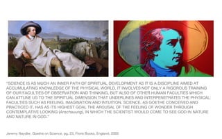“ SCIENCE IS AS MUCH AN INNER PATH OF SPIRITUAL DEVELOPMENT AS IT IS A DISCIPLINE AIMED AT ACCUMULATING KNOWLEDGE OF THE PHYSICAL WORLD. IT INVOLVES NOT ONLY A RIGOROUS TRAINING OF OUR FACULTIES OF OBSERVATION AND THINKING, BUT ALSO OF OTHER HUMAN FACULTIES WHICH CAN ATTUNE US TO THE SPIRITUAL DIMENSION THAT UNDERLINES AND INTERPENETRATES THE PHYSICAL: FACULTIES SUCH AS FEELING, IMAGINATION AND INTUITION. SCIENCE, AS GOETHE CONCEIVED AND PRACTICED IT, HAS AS ITS HIGHEST GOAL THE AROUSAL OF THE FEELING OF WONDER THROUGH CONTEMPLATIVE LOOKING ( Anschauung ), IN WHICH THE SCIENTIST WOULD COME TO SEE GOD IN NATURE AND NATURE IN GOD.” Jeremy Naydler, Goethe on Science, pg. 23, Floris Books, England, 2000 