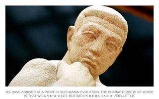 WE HAVE ARRIVED AT A POINT IN OUR HUMAN EVOLUTION, THE CHARACTERISTIC OF WHICH IS THAT WE  KNOW  A LOT, BUT WE  UNDERSTAND  VERY LITTLE. 