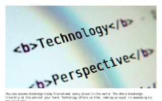 You can access knowledge today from almost every place in the world. The whole knowledge literally at the palm of your hand. Technology offers us that, making us equal in assessing to the knowledge... 