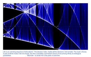 Life is an unending sequence of bifurcations*. The decision I take, implies all the decisions I did not take. The route I choose, is part of all the routes I did not choose. Our life is inevitably a permanent choice of one among infinity of ontological possibilities.  *Bifurcate - to divide into a two parts or branches.   