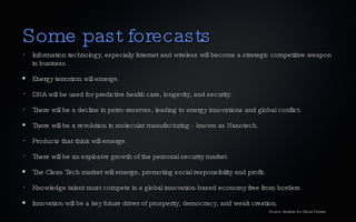 Some past forecasts Information technology, especially Internet and wireless will become a strategic competitive weapon in business. Energy terrorism will emerge. DNA will be used for predictive health care, longevity, and security. There will be a decline in petro-reserves, leading to energy innovations and global conflict. There will be a revolution in molecular manufacturing - known as Nanotech. Products that think will emerge. There will be an explosive growth of the personal security market. The Clean Tech market will emerge, promoting social responsibility and profit. Knowledge talent must compete in a global innovation-based economy free from borders. Innovation will be a key future driver of prosperity, democracy, and wealt creation. Source: Institute for Global Futures 