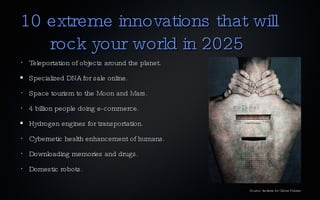 10 extreme innovations that will    rock your world in 2025 Teleportation of objects around the planet. Specialized DNA for sale online. Space tourism to the Moon and Mars. 4 billion people doing e-commerce. Hydrogen engines for transportation. Cybernetic health enhancement of humans. Downloading memories and drugs. Domestic robots. Source: Institute for Global Futures 
