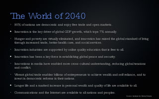 The World of 2040 90% of nations are democratic and enjoy free trade and open markets. Innovation is the key driver of global GDP growth, which tops 7% annually. Hunger and poverty are virtually eliminated, and innovation has raised the global standard of living through increased trade, better health care, and social services. Innovation industries are supported by online quality education that is free to all. Innovation has been a key force in establishing global peace and security. Innovations in media have enabled more cross-cultural understanding, reducing global tensions and conflict. Vibrant global trade enables billions of entrepreneurs to achieve wealth and self-reliance, and to invest in democratic reforms in their nations. Longer life and a marked increase in personal wealth and quality of life are available to all. Communications and the Internet are available to all nations and peoples. Source: Institute for Global Futures 