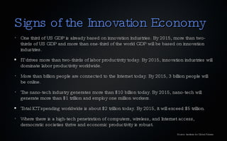 Signs of the Innovation Economy One third of US GDP is already based on innovation industries. By 2015, more than two-thirds of US GDP and more than one-third of the world GDP will be based on innovation industries. IT drives more than two-thirds of labor productivity today. By 2015, innovation industries will dominate labor productivity worldwide. More than billion people are connected to the Internet today. By 2015, 3 billion people will be online. The nano-tech industry generates more than $10 billion today. By 2015, nano-tech will generate more than $1 trillion and employ one million workers. Total ICT spending worldwide is about $2 trillion today. By 2015, it will exceed $5 trillion. Where there is a high-tech penetration of computers, wireless, and Internet access, democratic societies thrive and economic productivity is robust. Source: Institute for Global Futures 