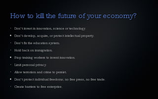 How to kill the future of your economy? Don’t invest in innovation, science or technology. Don’t develop, acquire, or protect intellectual property. Don’t fix the education system. Hold back on immigration. Stop training workers to invent innovation. Limit personal privacy. Allow terrorism and crime to persist. Don’t protect individual freedoms; no free press, no free trade. Create barriers to free enterprise. 