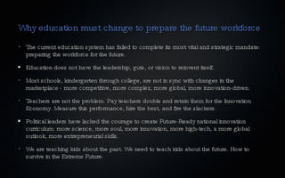 Why education must change to prepare the future workforce The current education system has failed to complete its most vital and strategic mandate: preparing the workforce for the future. Education does not have the leadership, guts, or vision to reinvent itself. Most schools, kindergarten through college, are not in sync with changes in the marketplace - more competitive, more complex, more global, more innovation-driven. Teachers are not the problem. Pay teachers double and retain them for the Innovation Economy. Measure this performance, hire the best, and fire the slackers. Political leaders have lacked the courage to create Future-Ready national innovation curriculum: more science, more soul, more innovation, more high-tech, a more global outlook, more entrepreneurial skills. We are teaching kids about the past. We need to teach kids about the future. How to survive in the Extreme Future. 
