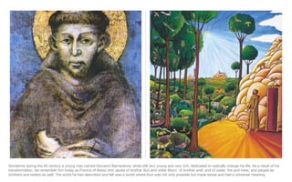 Sometime during the XII century a young man named Giovanni Bernardone, while still very young and very rich, dedicated to radically change his life. As a result of his transformation, we remember him today as Francis of Assisi who spoke of brother Sun and sister Moon, of brother wolf, and of water, fire and trees, and people as brothers and sisters as well. The world he had described and felt was a world where love was not only possible but made sense and had a universal meaning. 