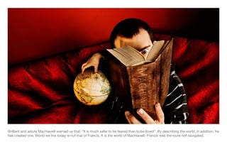 Brilliant and astute Machiavelli warned us that: “It is much safer to be feared than to be loved”. By describing the world, in addition, he has created one. World we live today is not that of Francis. It is the world of Machiavelli. Francis was the route not navigated. 